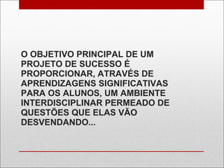 O OBJETIVO PRINCIPAL DE UM PROJETO DE SUCESSO É PROPORCIONAR, ATRAVÉS DE APRENDIZAGENS SIGNIFICATIVAS PARA OS ALUNOS, UM AMBIENTE INTERDISCIPLINAR PERMEADO DE QUESTÕES QUE ELAS VÃO DESVENDANDO... 