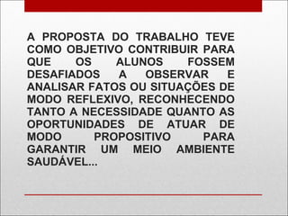 A PROPOSTA DO TRABALHO TEVE COMO OBJETIVO CONTRIBUIR PARA QUE OS ALUNOS FOSSEM DESAFIADOS A OBSERVAR E ANALISAR FATOS OU SITUAÇÕES DE MODO REFLEXIVO, RECONHECENDO TANTO A NECESSIDADE QUANTO AS OPORTUNIDADES DE ATUAR DE MODO PROPOSITIVO PARA GARANTIR UM MEIO AMBIENTE SAUDÁVEL... 