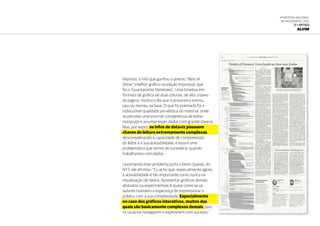 6ª Mostra Nacional
de Infografia | 2012
13 • ARTIGO
ALVIM
Vejamos, o info que ganhou o prêmio “Best of
Show” (melhor gráfico na edição impressa), que
foi o “Guantánamo Detainees”. Uma timeline em
formato de gráfico de duas colunas, de alto a baixo
da página, mostra o dia que o prisioneiro entrou,
saiu ou morreu na base. O que foi premiada foi a
indiscutível qualidade jornalística do material, onde
se percebe uma enorme competência de editar,
manipular e arrumar esses dados com grande clareza.
Mas, por vezes, os infos de dataviz possuem
chaves de leitura extremamente complexas,
desconsiderando a capacidade de compreensão
do leitor e a sua acessibilidade, e essa é uma
problemática que temos de considerar quando
trabalhamos com dados.
Levantando esse problema junto a Kevin Quealy, do
NYT, ele afirmou: “Eu acho que, especialmente agora,
a acessibilidade é tão importante como nunca na
visualização de dados. Apresentar gráficos demais
abstratos ou experimentais é quase como se os
autores tivessem a esperança de impressionar o
público com a sua complexidade. Especialmente
no caso dos gráficos interativos, muitos dos
quais são basicamente complexos demais para
os usuários navegarem e explorarem com sucesso.”
 