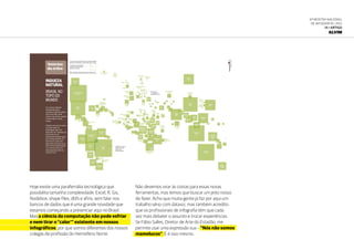 6ª Mostra Nacional
de Infografia | 2012
14 • ARTIGO
ALVIM
OGLOBOAMANHÃ31
TERÇA-FEIRA14.8.2012
Notícias
da tribo
RIQUEZA
NATURAL
BRASIL NO
TOPO DO
MUNDO
Se os serviços ambientais
oferecidos pelos países
entrassem no cálculo do produto
interno bruto (PIB), o Brasil
estaria no topo da lista, ocupando
o primeiro lugar do ranking
mundial.
O Brasil é o único país do mundo
com índice máximo de
biodiversidade: igual a 100.
Depois dele, vem a Indonésia, que
ostenta altas taxas de
desmatamento perdendo apenas
para os índices brasileiros. Na
lanterninha do mundo estão
alguns países da Europa, que, do
ponto de vista de biodiversidade,
é um continente pobre. Onze
países apresentam índice que
variam de 0 a 0,1.
México
68,7
Estados Unidos
94,2
Canadá
21,5
Cuba
12,5
Espanha
6,8
Portugal
5,5
Brasil
100
Peru
33,4
Equador
29,3
Colômbia
51,5
Venezuela
25,3
Argentina
17,7
Bolívia
12,5
2,8
Uruguai
1,2Chile
15,3
Panamá
10,9
África do Sul
20,7
Madagascar
29,2
República
Democrática
do Congo
19,
Egito
2,9
Líbia
1,6
Tunísia
0,5Argélia
2,9
França
5,3
Itália
3,8
Grécia
2,8
Turquia
6,2
Irã
7,3
Iemên
3,2 Omã
3,7
Sri Lanka
7,9
Austrália
87,7
Indonésia
81,0
Filipinas
32,3
Vietnã
12,1
Papua
Nova Guiné
25,4
Nova
Zelândia
20,2
Índia
39,9
China
66,6
Mongólia
4,2
Rússia
34,1
Cazaquistão
5,1
Japão
36,0
Coreia
do Norte
0,7
Coreia
do Sul
1,7
Arábia
Saudita
3,2
Alemanha
0,6
Polônia
0,5
Suécia
0,3
Reino Unido
3,5
Islândia
0,7
Groenlândia
1,1
Noruega
1,3 Finlândia
0,2
Marrocos
3,5
Camarões
12,5
Nigéria
6,0
Etiópia
8,4
Somália
6,1
Quênia
8,8
Tanzânia
14,8
Lesoto
0,3
Namíbia
5,2
Angola
8,3
Ilhas
Comores
12,5
Ilhas
Maurícios
3,3
Sudão
5,1
Chade
2,2
Níger
0,9
Malí
1,5
Mauritânia
1,3
São Tomé
e Príncipe
2,7
Costa Rica
9,7
Guatemala
8,0
Jamaica
4,4
República
Dominicana
6,0
Malásia
13,9
Myanmar
10,0
Tailândia
8,0
É uma taxa do potencial de cada país para gerar
benefícios ambientais e pode variar de 0 a 100.
O quadrados representam
o índice de cada país do
planeta em escala
O Brasil é o único
país com índice
máximo de
biodiversidade
Na Europa
11 países tem
índice de 0 a 0,1
FONTE: World Bank, "Biodiversity Conservation Indicators: New
Tools for Priority Setting at the Global Environment Facility" (2008).
Hoje existe uma parafernália tecnológica que
possibilita tamanha complexidade: Excel, R, Gis,
Nodebox, shape files, dbfs e afins, sem falar nos
bancos de dados que é uma grande novidade que
estamos começando a presenciar aqui no Brasil.
Mas a ciência da computação não pode esfriar
e nem tirar o “calor’” existente em nossos
infográficos, por que somos diferentes dos nossos
colegas de profissão do Hemisfério Norte.
Não devemos virar às costas para essas novas
ferramentas, mas temos que buscar um jeito nosso
de fazer. Acho que muita gente já faz por aqui um
trabalho sério com dataviz, mas também acredito
que os profissionais de infografia têm que cada
vez mais debater o assunto e trocar experiências.
Se Fábio Salles, Diretor de Arte do Estadão, me
permite usar uma expressão sua – “Nós não somos
mamelucos”. E é isso mesmo.
 