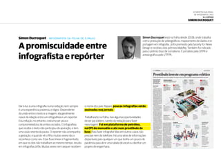 6ª Mostra Nacional
de Infografia | 2012
15 • ARTIGO
Simon Ducroquet
Dar à luz a uma infografia numa redação nem sempre
é uma experiência prazerosa e digna. Dependente
da união entre o texto e a imagem, ela geralmente
nasce da relação entre um infografista e um reporter.
Essa relação, no entanto, costuma ser pouco
comprometedora, de ambos os lados. O infografista
que recebe o texto não participou da apuração, e tem
uma visão restrita da pauta. O reporter não acompanha
a gestação, e quando vê o filho muitas vezes não o
reconhece como seu. Esse fluxo linear e fragmentado,
em que os dois não trabalham ao mesmo tempo, resulta
em infografias órfãs. Muitas vezes nem sequer recebem
o nome dos pais. Repare, poucas infografias estão
assinadas nos jornais.
Trabalhando na Folha, tive algumas oportunidades
de ser pai solteiro, saindo da redação para fazer
reportagem. Fui em plataforma de petróleo,
na CPI do mensalão e até num prostíbulo de
luxo. Para fazer infografia! Mas em outros casos não
precisei nem de telefone. Há uma série de informações
disponíveis para qualquer um que tenha um pouco de
paciência para abrir uma tabela de excel ou decifrar um
projeto de engenharia.
Simon Ducroquet está na Folha desde 2008, onde trabalha
com a produção de videográficos, mapeamento de dados e re-
portagem em infografia. Já foi premiado pela Society for News
Design e recebeu dois prêmios Malofiej. Também foi indicado
para o prêmio Esso de Jornalismo. É jornalista pela UFPR e
artista gráfico pela UTFPR.
Simon Ducroquet infografista da folha de s.paulo
A promiscuidade entre
infografista e repórter
 