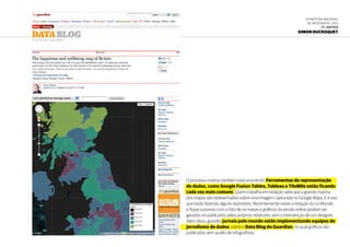 6ª Mostra Nacional
de Infografia | 2012
17 • ARTIGO
Simon Ducroquet
O processo inverso também está ocorrendo. Ferramentas de representação
de dados, como Google Fusion Tables, Tableau e TileMile estão ficando
cada vez mais comuns. Quem trabalha em redação sabe que a grande maioria
dos mapas são redesenhados sobre uma imagem capturada no Google Maps. E é isso
que estão fazendo alguns repórteres. Recentemente visitei a redação do Le Monde,
e fiquei surpreso com o fato de os mapas e gráficos da versão online podiam ser
gerados no publicador pelos próprios redatores, sem a intervenção de um designer.
Além disso, grandes jornais pelo mundo estão implementando equipes de
jornalismo de dados, como o Data Blog do Guardian, no qual gráficos são
publicados sem auxílio de infografistas.
 