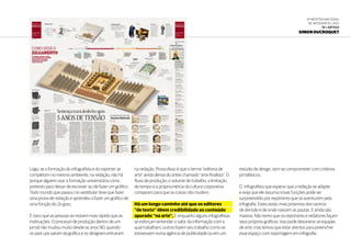 6ª Mostra Nacional
de Infografia | 2012
19 • ARTIGO
Simon Ducroquet
Logo, se a formação do infografista e do reporter se
completam no mesmo ambiente, na redação, não há
porque alguem usar a formação universitária como
pretexto para deixar de escrever ou de fazer um gráfico.
Todo mundo que passou no vestibular teve que fazer
uma prova de redação e aprendeu a fazer um gráfico de
uma função do 2o grau.
É claro que as pessoas se movem mais rápido que as
instituições. O processo de produção dentro de um
jornal não mudou muito desde os anos 90, quando
os past ups saíram da gráfica e os designers entraram
na redação. Prova disso é que o termo “editoria de
arte” ainda deriva do antes chamado “arte-finalista”. O
fluxo de produção, o volume de trabalho, a limitação
de tempo e a própria inércia da cultura corporativa
conspiram para que as coisas não mudem.
Há um longo caminho até que os editores
“de texto” dêem credibilidade ao conteúdo
apurado “na arte”. E enquanto alguns infografistas
se esforçam entender o valor da informação com a
qual trabalham, outros fazem seu trabalho como se
estivessem numa agência de publicidade ou em um
estúdio de design, sem se comprometer com critérios
jornalísticos.
O infografista que esperar que a redação se adapte
e exija que ele assuma novas funções pode ser
surpreendido por repórteres que se aventurem pela
infografia. Estes estão mais próximos dos centros
de decisão e de onde nascem as pautas. E ainda são
maioria. Não temo que os reporteres e redatores façam
seus próprios gráficos. Isso pode desonerar as equipes
de arte, mas temos que estar atentos para preencher
esse espaço com reportagem em infografia.
 
