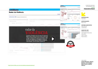 Editor DE ARTE
Fabio Marra
Editor Adjunto
Mario Kanno
Editores-Assistentes
Kléber Bonjoan
Júlia Monteiro
Equipe On-line
André Luís da Costa
Ariel Tonglet de Vasconcelos
Otávio Burin
Paulo Crumbim
Rubens Alencar
6ª Mostra Nacional
de Infografia | 2012
ONLINE
Folha de S.Paulo
http://www1.folha.uol.com.br/cotidiano/radardaviolencia/
JAN.2012
André Monteiro, Afonso
Benites, Ariel Tonglet,
Mario Kanno, Rubens
Alencar
MOSTRA
2012
DESTAQUE
 