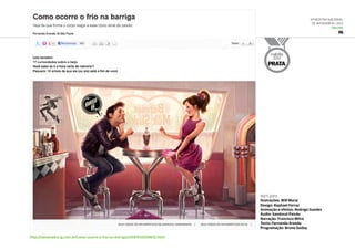 6ª Mostra Nacional
de Infografia | 2012
ONLINE
IG
http://namorados.ig.com.br/como-ocorre-o-frio-na-barriga/n1597012038012.html
out.2011
Ilustrações: Will Murai
Design: Raphael Ferraz
Animação e efeitos: Rodrigo Guedes
Áudio: Sandoval Paixão
Narração: Francisco Mitre
Texto: Fernanda Aranda
Programação: Bruno Godoy
malofiej
2012
PRATA
 