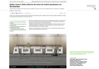 6ª Mostra Nacional
de Infografia | 2012
ONLINE
IG
http://economia.ig.com.br/empresas/industria/veja-
como-e-a-reforma-de-trens-do-metro-paulistano-na-
bombardier/n1597611300425.html
3.fev..2012
Ilustrações: Pedro Henrique Ferreira
Design: Raphael Ferraz
Animação e efeitos: Rodrigo Guedes
Programação: Thiago Bittencourt
Narração: Francisco Mitre
Texto: Dubes Sonego Junior
 