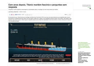 6ª Mostra Nacional
de Infografia | 2012
ONLINE
IG
11.abr.2012
Ilustrações: Gabriel Silveira
Design: Guilherme Matos
Animação e efeitos: Rodrigo
Guedes
Narração: Guilhermes
Damian
Texto: Luisa Pécora
Programação: Thiago
Bittencourt
http://ultimosegundo.
ig.com.br/mundo/cem-anos-
depois-titanic-mantem-
fascinio-e-perguntas-sem-
resposta/n1597736868815.
html
 