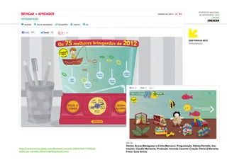 Diretora de Arte
Patrícia Morante
6ª Mostra Nacional
de Infografia | 2012
ONLINE
Crescer
DATA
Textos: Bruna Menegueço e Cíntia Marcucci; Programação: Sidney Portella; Ilus-
trações: Claudia Marianno; Produção: Amanda Zacarim; Criação: Patrícia Morante;
Fotos: Guto Seixas
http://revistacrescer.globo.com/Revista/Crescer/0,,EMI317441-17759,00-
ESPECIAL+OS+MELHORES+BRINQUEDOS.html
 