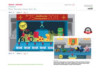 6ª Mostra Nacional
de Infografia | 2012
ONLINE
CRESCER
http://revistacrescer.globo.com/Revista/Crescer/0,,EMI262463-17759,00.html
set.2011
Textos: Bruna Menegueço e Cristiane Rogerio; Fotos:Guto Seixas; Produção:
Fátima Santos; Design: Lívia Lopes; Programação e animação: Marco Rossi;
Ilustrações: Samuel Rodrigues; Criação: Patrícia Morante
MOSTRA
2012
DESTAQUE
 