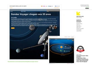 DIRETOR DE ARTE
Fabio Condutta
Equipe de
infografia
Fábio Mattos
Eduardo Herrera
Gilmar Vaz
Diego Medina
Edison Silva
Domenico Citrangulo
Tais Gonçalves
Janaina Borba
6ª Mostra Nacional
de Infografia | 2012
ONLINE
Terra
http://www.terra.com.br/noticias/ciencia/infograficos/voyager-35anos/
ago.2012
Ilustrações/Layout: Fábio
Condutta
Programação: Fábio
Condutta e Janaina Borda
Texto: GHX Comunicação
Fotos: Nasa Divulgação
MOSTRA
2012
DESTAQUE
 