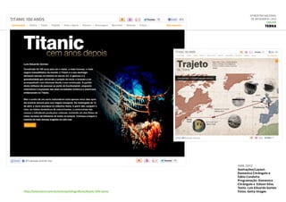 6ª Mostra Nacional
de Infografia | 2012
ONLINE
TERRA
http://www.terra.com.br/noticias/infograficos/titanic-100-anos/
abr.2012
Ilustrações/Layout:
Domenico Citrângulo e
Fábio Condutta
Programação: Domenico
Citrângulo e  Edison Silva
Texto: Luís Eduardo Gomes
Fotos: Getty Images 
 