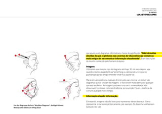 6ª Mostra Nacional
de Infografia | 2012
6 • ARTIGO
Lucas Tófoli Lopes
que aquilo eram diagramas informativos, cheios de significados. “Não há muitas
dúvidas de que as pinturas nas cavernas de Chauvet são as tentativas
mais antigas de se comunicar informação visualmente”. Eram descrições
do mundo conhecido pelo homem da época
Imagens
Utilizamos esse mesmo tipo de diagrama até hoje, 30 mil anos depois, seja
quando estamos jogando Draw Something ou rabiscando um mapa no
guardanapo para o amigo entender onde fica aquele bar.
Placas em aeroportos ou manuais de instrução para montar um móvel são
diagramas que só utilizam de imagens - e funcionam muito bem para qualquer
que seja seu leitor. As imagens possuem uma certa universalidade; elas
atravessam fronteiras, como as do idioma, por exemplo. Foram a essência da
comunicação por muito tempo.
Informação visual é informação.
Entretando, imagens não são boas para representar ideias abstratas. Como
representar o marxismo pictoricamente, por exemplo. Só desenhar um homem
barbudo não vale.
Um dos diagramas do livro “Wordless Diagrams”, de Nigel Holmes.
Mostra como é feito um lifting facial
 