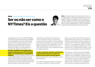 6ª Mostra Nacional
de Infografia | 2012
9 • ARTIGO
Alvim
Alvim na verdade é Alessandro de Castro Alvim. 40 anos, ru-
bro-negro,casado, pai de uma menina linda de 6 anos, e como
ninguém é perfeito….é infografista. Se formou em gravura e
começou a trabalhar na imprensa do Rio aos 14 anos. Passou
pela Tribuna da Imprensa, O Dia e Jornal do Brasil. Já ganhou
prêmios na SND, no Malofiej/SND-E, na SIP e no Prêmio Esso.
Atualmente é Editor Assistente de Arte do jornal Globo.
Alvim editor assistente de arte do globo
Ser ou não ser como o
NYTimes? Eis a questão
Foi a pergunta que ficou no ar ao final do Malofiej20.
O New York Times abocanhou seis das oito medalhas
de ouro distribuídas e umas tantas outras de prata
e bronze. O feito dos americanos causou um certo
debate durante a explicação pública do jurados.
Esclareço para quem não conhece o prêmio: no
último dia do congresso, os jurados justificam as
qualidades dos trabalhos que receberam o ouro.
Pois bem, espanhóis e russos perguntaram o
porquê de tantos prêmios ao NYT e de tantos
gráficos sem desenho serem considerados os
melhores. O assunto se estendeu por alguns minutos
na Universidade de Navarra e continuou na minha
cabeça na volta ao Brasil. Conversando com Mário
Kanno levantei a necessidade de debatermos também
este tema por aqui, eis que o amigo me convidou para
escrever esse texto. Vamos então à polêmica.
A respeito do porquê de tantos prêmios para o
Times, é indiscutível o mérito. È impossível não
premiar um jornal que trabalha com tanta seriedade,
intensidade e preocupação com o conteúdo dos seus
gráficos, juntando-se a essas qualidades um enorme
fôlego de publicação. Daí, confesso que fico com
inveja, não dos prêmios, mas da condição de trabalho
dos colegas americanos.
Lá, não se produz por demanda, como fazemos
no Brasil. Hierarquicamente a editoria de
gráficos está no mesmo nível das demais, ela
pauta e não é pautada, o que, convenhamos, faz uma
grande diferença.
Com relação aos gráficos premiados, muitos deles
eram intensos, estatísticos e cheios de análises
gráficas, o que hoje modernamente chamamos de
visualização de dados ou dataviz. Sou infografista, e
também um tanto repórter, então eu fui apurar com
o pessoal do NYT. Pedi ajuda ao infografista Sérgio
Peçanha, o único brasileiro que trabalha no jornalão
americano, e enviei algumas perguntas por e-mail à
equipe do NYT com objetivo de tentar definir o que é
este novo tipo de infografia que eles estão fazendo.
Como descrevi, causou frisson durante o Malofiej
o debate sobre a consolidação deste novo tipo de
infografia,que estaria galgando um degrau acima na
imprensa mundial, como se classificássemos gráficos
com desenhos, esquemas ou representações do
mundo real de “infografia tradicional” e gráficos de
análise numérica e estatística de “nova infografia”.
Esse sentimento é amplamente justificável entre
 