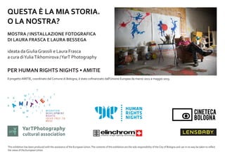 QUESTA ? LA MIA STORIA.
O LA NOSTRA?
MOSTRA / INSTALLAZIONE FOTOGRAFICA
DI LAURA FRASCA E LAURA BESSEGA
ideata da Giulia Grassili e Laura Frasca
a cura di Yulia Tikhomirova / YarT Photography

PER HUMAN RIGHTS NIGHTS ? AMITIE
Il progetto AMITIE, coordinato dal Comune di Bologna,  stato co?nanziato dall'Unione Europea da marzo 2011 a maggio 2013.

artY

T

YarTPhotography

cultural association

This exhibition has been produced with the assistance of the European Union. The contents of this exhibition are the sole responsibility of the City of Bologna and can in no way be taken to re?ect
the views of the European Union.

 