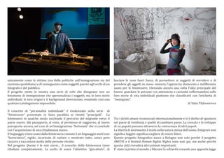 unicamente come le vittime (sia delle politiche sullimmigrazione sia del
razzismo quotidiano) e di conseguenza come soggetti passivi agli occhi di un
fotografo e del pubblico.
Il progetto mette in mostra una serie di volti che disegnano non un
fenomeno di immigrazione che spersonalizza i soggetti, ma le loro storie
individuali, le loro origini e il background diversissimi, rendendo cos una
qualsiasi catalogazione impossibile.

Il concetto di personalit individuale  evidenziato nella serie di
fototessere presentate in linea parallela ai ritratti "principali. La
fototessera in qualche modo racchiude il percorso del migrante verso il
paese nuovo: dal passaporto, al visto, al permesso di soggiorno, al nuovo
passaporto ancora, nel caso di unimmigrazione fortunata che si conclude
con lacquisizione di una cittadinanza nuova.
Il linguaggio visivo usato dalla fototessera comune  un linguaggio anchesso
burocratico, rigido, incaricato di svelare e mostrare tutto, senza pero
riuscire a raccontare molto delle persone ritratte.
Nel progetto Questa  la mia storia il concetto della fototessera viene
ribaltato completamente. La scelta di usare l'obiettivo "giocattolo", di

lasciare le zone fuori fuoco, di permettere ai soggetti di sorridere o di
prendere gli oggetti in mano rovescia lapproccio distaccato e indifferente
usato per le fototessere, rilevando ancora una volta lidea principale del
lavoro: guardare le persone con attenzione e curiosit soffermandosi sulle
loro storie di vita individuali piuttosto che classi?icarli con letichetta di
immigrato.
di Yulia Tikhomirova

Tra i diritti umani riconosciuti internazionalmente vi  il diritto di spostarsi
nel paese di residenza e quello di cambiare paese. La crescita e lo sviluppo
di un popolo passano attraverso la conoscenza di altri popoli.
La libert di movimento  insita nella natura stessa delluomo. Emigrare non
signi?ica fuggire signi?ica scegliere di essere liberi.
Questo progetto fotogra?ico nasce a Bologna non solo perch il progetto
AMITIE e il festival Human Rights Nights sono nati qui, ma anche perch
questa citt rivendica altri primati importanti.
E stata la prima al mondo a liberare la schiavit creando una apposita legge

 