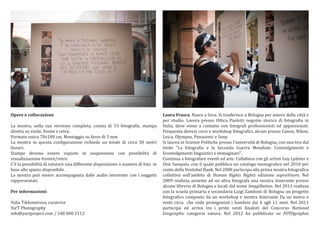 Opere e collocazione

La mostra, nella sua versione completa, consta di 33 fotogra?ie, stampa
diretta su vinile, fronte e retro.
Formato unico 70x100 cm. Montaggio su forex di 5 mm
La mostra in questa con?igurazione richiede un totale di circa 50 metri
lineari.
Stampe devono essere esposte in sospensione con possibilit di
visualizzazione frontre/retro.
C la possibilit di valutare una differente disposizione o numero di foto in
base allo spazio disponibile.
La mostra pu essere accompagnata dalle audio intreviste con i soggetti
rappresentati.
Per informazioni:

Yulia Tikhomirova, curatrice
YarT Photography
info@yartproject.com / 340 000 2112

Laura Frasca. Nasce a Sora. Si trasferisce a Bologna per amore della citt e
per studio. Lavora presso Ottica Paoletti negozio storico di fotogra?ia in
Italia, dove viene a contatto con fotogra?i professionisti ed appassionati.
Frequenta diversi corsi e workshop fotogra?ici, alcuni presso Canon, Nikon,
Leica, Olympus, Panasonic e Sony.
Si laurea in Scienze Politiche presso l'universit di Bologna, con una tesi dal
titolo "La fotogra?ia e la Seconda Guerra Mondiale. Coinvolgimenti e
Sconvolgimenti linguistici e immaginari".
Continua a fotografare eventi ed arte. Collabora con gli artisti Guy Lydster e
Dim Sampaio, con il quale pubblica un catalogo monogra?ico nel 2010 per
conto della Vontobel Bank. Nel 2008 partecipa alla prima mostra fotogra?ica
collettiva nell'ambito di Human Rights Nights edizione sopraVivere. Nel
2009 realizza assieme ad un altra fotografa una mostra itinerante presso
alcune librerie di Bologna e locali dal nome ImagiNation. Nel 2011 realizza
con la scuola primaria e secondaria Luigi Zamboni di Bologna un progetto
fotogra?ico composto da un workshop e mostra itinerante Da un metro e
venti circa che vede protagonisti i bambini dai 6 agli 11 anni. Nel 2011
partecipa ed arriva tra i primi venti ?inalisti del Concorso National
Geographic categoria natura. Nel 2012 ha pubblicato su FOTOgraphia

 