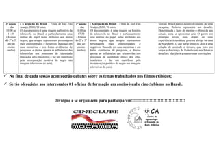 2ª sessão    - A negação do Brasil – Filme de Joel Zito       2ª sessão    - A negação do Brasil – Filme de Joel Zito   vem ao Brasil para o desenvolvimento de uma
    – das     Araújo, 2000, 90 mim.                               – das     Araújo, 2000, 90 mim.                        pesquisa, Roberto representa um desafio.
 10:00 as     (O documentário é uma viagem na história da      16:00 às     (O documentário é uma viagem na história     Determinada a fazer do menino o objeto de seu
   11:30      telenovela no Brasil e particularmente uma         17:30      da telenovela no Brasil e particularmente    estudo, tenta se aproximar dele. O garoto em
  (Alunos     análise do papel nelas atribuído aos atores       (Alunos     uma análise do papel nelas atribuído aos     princípio reluta, mas, depois de uma
 do 2º e 3º   negros, que sempre representam personagens       do 2º e 3º   atores negros, que sempre representam        experiência traumática, procura abrigo na casa
   ano do     mais estereotipados e negativos. Baseado em        ano do     personagens      mais   estereotipados   e   de Margherit. O que surge entre os dois é uma
   ensino     suas memórias e em fortes evidências de            ensino     negativos. Baseado em suas memórias e em     relação de amizade e ternura, que porá em
   médio)     pesquisas, o diretor aponta as influências das     médio)     fortes evidências de pesquisas, o diretor    xeque a descrença de Roberto em seu futuro e
              telenovelas nos processos de identidade                       aponta as influências das telenovelas nos    desafiará Margherit a manter suas convicções.
              étnica dos afro-brasileiros e faz um manifesto                processos de identidade étnica dos afro-
              pela incorporação positiva do negro nas                       brasileiros e faz um manifesto pela
              imagens televisivas do país).                                 incorporação positiva do negro nas imagens
                                                                            televisivas do país).


 No final de cada sessão acontecerão debates sobre os temas trabalhados nos filmes exibidos;
 Serão oferecidas aos interessados 01 oficina de formação em audiovisual e cineclubismo no Brasil.


                                            Divulgue e se organizem para participarem!!!!!!!!!!!!!!!!!!!!!!!!!!!!!!!!!!!!!!!
 