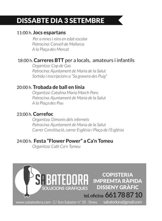DISSABTE DIA 3 SETEMBRE
11:00 h. Jocs espartans
	 Per a nines i nins en edat escolar
	 Patrocina: Consell de Mallorca
	 A la Plaça des Mercat
18:00 h. Carreres BTT per a locals, amateurs i infantils
	 Organitza: Cop de Gas
	 Patrocina: Ajuntament de Maria de la Salut
	 Sortida i inscripcions a “Sa gravera des Puig”
20:00 h. Trobada de ball en línia
	 Organitza: Catalina Maria March Pons
	 Patrocina: Ajuntament de Maria de la Salut
	 A la Plaça des Pou
23:00 h. Correfoc
	 Organitza: Dimonis dels infernets
	 Patrocina: Ajuntament de Maria de la Salut
	 Carrer Constitució, carrer Església i Plaça de l’Església
24:00 h. Festa “Flower Power” a Ca’n Tomeu
	 Organitza: Cafè Ca’n Tomeu
 