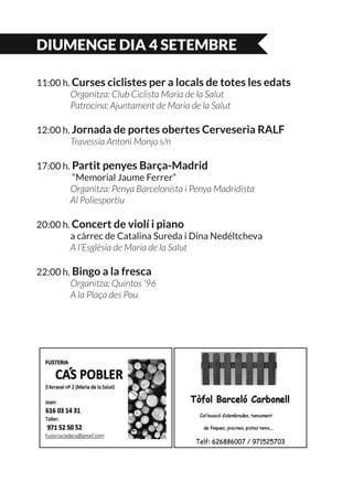 DIUMENGE DIA 4 SETEMBRE
11:00 h. Curses ciclistes per a locals de totes les edats
	 Organitza: Club Ciclista Maria de la Salut
	 Patrocina: Ajuntament de Maria de la Salut
12:00 h. Jornada de portes obertes Cerveseria RALF
	 Travessia Antoni Monjo s/n
17:00 h. Partit penyes Barça-Madrid
	 “Memorial Jaume Ferrer”
	 Organitza: Penya Barcelonista i Penya Madridista
	 Al Poliesportiu
20:00 h. Concert de violí i piano
	 a càrrec de Catalina Sureda i Dina Nedéltcheva
	 A l’Església de Maria de la Salut
22:00 h. Bingo a la fresca
	 Organitza: Quintos ‘96
	 A la Plaça des Pou
 
