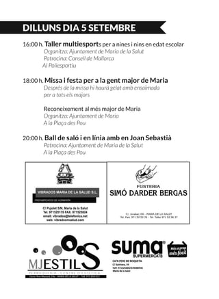 DILLUNS DIA 5 SETEMBRE
16:00 h. Taller multiesports per a nines i nins en edat escolar
	 Organitza: Ajuntament de Maria de la Salut
	 Patrocina: Consell de Mallorca
	 Al Poliesportiu
18:00 h. Missa i festa per a la gent major de Maria
	 Després de la missa hi haurà gelat amb ensaïmada
	 per a tots els majors
	 Reconeixement al més major de Maria
	 Organitza: Ajuntament de Maria
	 A la Plaça des Pou
20:00 h. Ball de saló i en línia amb en Joan Sebastià
	 Patrocina: Ajuntament de Maria de la Salut
	 A la Plaça des Pou
 