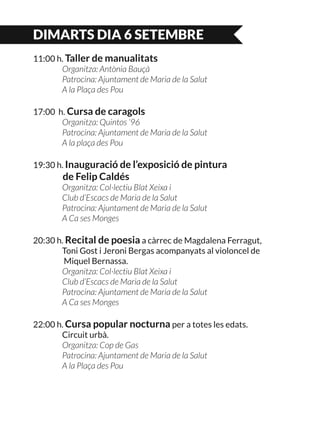 DIMARTS DIA 6 SETEMBRE
11:00 h. Taller de manualitats
	 Organitza: Antònia Bauçà
	 Patrocina: Ajuntament de Maria de la Salut
	 A la Plaça des Pou
17:00 h. Cursa de caragols
	 Organitza: Quintos ‘96
	 Patrocina: Ajuntament de Maria de la Salut
	 A la plaça des Pou
19:30 h. Inauguració de l’exposició de pintura
	 de Felip Caldés
	 Organitza: Col·lectiu Blat Xeixa i
	 Club d’Escacs de Maria de la Salut
	 Patrocina: Ajuntament de Maria de la Salut
	 A Ca ses Monges
20:30 h. Recital de poesia a càrrec de Magdalena Ferragut,
	 Toni Gost i Jeroni Bergas acompanyats al violoncel de
	 Miquel Bernassa.
	 Organitza: Col·lectiu Blat Xeixa i
	 Club d’Escacs de Maria de la Salut
	 Patrocina: Ajuntament de Maria de la Salut
	 A Ca ses Monges
22:00 h. Cursa popular nocturna per a totes les edats.
	 Circuit urbà.
	 Organitza: Cop de Gas
	 Patrocina: Ajuntament de Maria de la Salut
	 A la Plaça des Pou
 
