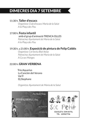 DIMECRES DIA 7 SETEMBRE
11:30 h. Taller d’escacs
	 Organitza: Club d’escacs Maria de la Salut
	 A la Plaça des Pou
17:00 h. Festa infantil
	 amb el grup d’animació TRENCA OLLES
	 Patrocina: Ajuntament de Maria de la Salut
	 A la Plaça des Pou
19:30 h. a 21:00 h. Exposició de pintura de Felip Caldés
	 Organitza: Col·lectiu Blat Xeixa
	 Patrocina: Ajuntament de Maria de la Salut
	 A Ca ses Monges
22:00 h. GRAN VERBENA
	 Trio Aquarius
	 La Canción del Verano
	 Val 9
	 Dj Stephane
	 Organitza: Ajuntament de Maria de la Salut
 