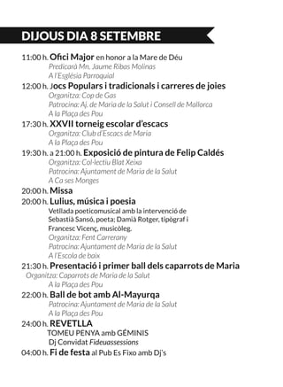 DIJOUS DIA 8 SETEMBRE
11:00 h. Ofici Major en honor a la Mare de Déu
	 Predicarà Mn. Jaume Ribas Molinas
	 A l’Església Parroquial
12:00 h. Jocs Populars i tradicionals i carreres de joies
	 Organitza: Cop de Gas
	 Patrocina: Aj. de Maria de la Salut i Consell de Mallorca
	 A la Plaça des Pou
17:30 h. XXVII torneig escolar d’escacs
	 Organitza: Club d’Escacs de Maria
	 A la Plaça des Pou
19:30 h. a 21:00 h. Exposició de pintura de Felip Caldés
	 Organitza: Col·lectiu Blat Xeixa
	 Patrocina: Ajuntament de Maria de la Salut
	 A Ca ses Monges
20:00 h. Missa
20:00 h. Lulius, música i poesia
	 Vetllada poeticomusical amb la intervenció de
	 Sebastià Sansó, poeta; Damià Rotger, tipògraf i
	 Francesc Vicenç, musicòleg.
	 Organitza: Fent Carrerany
	 Patrocina: Ajuntament de Maria de la Salut
	 A l’Escola de baix
21:30 h. Presentació i primer ball dels caparrots de Maria 	
Organitza: Caparrots de Maria de la Salut
	 A la Plaça des Pou
22:00 h. Ball de bot amb Al-Mayurqa
	 Patrocina: Ajuntament de Maria de la Salut
	 A la Plaça des Pou
24:00 h. REVETLLA
	 TOMEU PENYA amb GÉMINIS
	 Dj Convidat Fideuassessions
04:00 h. Fi de festa al Pub Es Fixo amb Dj’s
 
