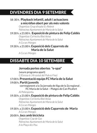 DIVENDRES DIA 9 SETEMBRE
18 :30 h. Playback infantil, adult i actuacions
	 a micròfon obert per als més valents
	 Organitza: Grup d’esplai Es Rebrot
	 Patrocina: Ajuntament de Maria de la Salut
19:30 h. a 21:00 h. Exposició de pintura de Felip Caldés
	 Organitza: Col·lectiu Blat Xeixa
	 Patrocina: Ajuntament de Maria de la Salut
	 A Ca ses Monges
19:30 h. a 21:00 h. Exposició dels Caparrots de
	 Maria de la Salut
	 A Ca ses Monges
DISSABTE DIA 10 SETEMBRE
	 Jornada portes obertes “e-spai“
	 (veure programa apart)
	 C/Eivissa 6 ( Al costat del Pub es Fixo)
17:00 h. Presentació equips FC Maria de la Salut
19:00 h. Partit juvenils
	 corresponent a la 3a jornada de lliga de la 2a regional .
		 FC Maria de la Salut – Platges de Can Picafort
	 Al Poliesportiu
19:30 h. a 21:00 h. Exposició de pintura de Felip Caldés
	 Organitza: Col·lectiu Blat Xeixa
	 Patrocina: Ajuntament de Maria de la Salut
	 A Ca ses Monges
19:30 h. a 21:00 h. Exposició dels Caparrots de Maria	 	
	 A Ca ses Monges
20:00 h. Jocs amb bicicleta
	 Organitza: Cop de Gas
	 Patrocina: Ajuntament de Maria de la Salut
	 A la Plaça des Pou
 