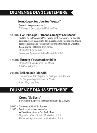 DIUMENGE DIA 11 SETEMBRE
	
	 Jornada portes obertes “e-spai“
	 (veure programa apart)
	 C/Eivissa 6 ( Al costat del Pub es Fixo)
10:00 h. Excursió a peu “Racons amagats de Maria”
	 Partida de la Plaça des Pou i visita amb Bartomeu Pastor als
	 rentadors, els Castellots des Gassons, Son Perot de sa Tanca
	 (cases i capella), sa Rota des Molí (molí fariner), es Questió,
	 Mala Garba i el Camp d’en Jordà.
	 Organitza: Cop de Gas
	 Patrocina: Ajuntament de Maria de la Salut
17:00 h. Torneig d’escacs obert blitz
	 Organitza: Club d’Escacs de Maria
	 A la Plaça des Pou
21:30 h. Ball en línia i de saló
Col·laboren: Ca’s Xigaler, Sa Bodega, Ca’n Tomeu ,
	 Sa Canyeta i Ajuntament de Maria
	 Lloc: Plaça des Pou
DIUMENGE DIA 18 SETEMBRE
	 Crono “Sa Serra”
	 Sortida de “Sa Serra” i arribada davant Sa Canyeta
09:00 h. Concentració a Cán Tomeu
11:00 h. Sortida del primer corredor
	 Al finalitzar, dinar a Cas Padrí Toni
	 Organitza: Club Ciclista Maria de la Salut
Patrocina: Ajuntament de Maria de la Salut
 