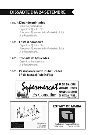 DISSABTE DIA 24 SETEMBRE
14:00 h. Dinar de quintades
	 Veure programa apart
	 Organitza: Quintos ‘96
	 Patrocina: Ajuntament de Maria de la Salut
	 A la Plaça des Pou
16:00 h. Festa d’horabaixa
	 Organitza: Quintos ‘96
	 Patrocina: Ajuntament de Maria de la Salut
	 A la Plaça des Pou
19:00 h. Trobada de batucades
	 Organitza: Mariatukada
	 A la Plaça des Pou
20:00 h. Passacarrers amb les batucades
	 i fi de festa al Pub Es Fixo
 