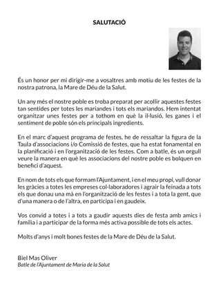 SALUTACIÓ
És un honor per mi dirigir-me a vosaltres amb motiu de les festes de la
nostra patrona, la Mare de Déu de la Salut.
Un any més el nostre poble es troba preparat per acollir aquestes festes
tan sentides per totes les mariandes i tots els mariandos. Hem intentat
organitzar unes festes per a tothom en què la il·lusió, les ganes i el
sentiment de poble són els principals ingredients.
En el marc d’aquest programa de festes, he de ressaltar la figura de la
Taula d’associacions i/o Comissió de festes, que ha estat fonamental en
la planificació i en l’organització de les festes. Com a batle, és un orgull
veure la manera en què les associacions del nostre poble es bolquen en
benefici d’aquest.
En nom de tots els que formam l’Ajuntament, i en el meu propi, vull donar
les gràcies a totes les empreses col·laboradores i agrair la feinada a tots
els que donau una mà en l’organització de les festes i a tota la gent, que
d’una manera o de l’altra, en participa i en gaudeix.
Vos convid a totes i a tots a gaudir aquests dies de festa amb amics i
família i a participar de la forma més activa possible de tots els actes.
Molts d’anys i molt bones festes de la Mare de Déu de la Salut.
Biel Mas Oliver
Batle de l’Ajuntament de Maria de la Salut
 