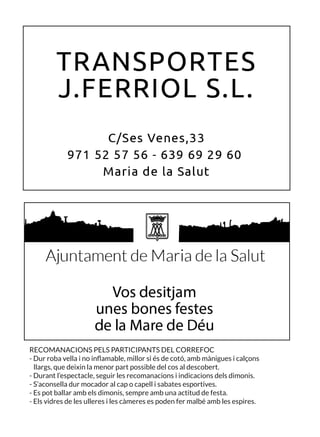 RECOMANACIONS PELS PARTICIPANTS DEL CORREFOC
- Dur roba vella i no inflamable, millor si és de cotó, amb mànigues i calçons
llargs, que deixin la menor part possible del cos al descobert.
- Durant l’espectacle, seguir les recomanacions i indicacions dels dimonis.
- S’aconsella dur mocador al cap o capell i sabates esportives.
- Es pot ballar amb els dimonis, sempre amb una actitud de festa.
- Els vidres de les ulleres i les càmeres es poden fer malbé amb les espires.
 