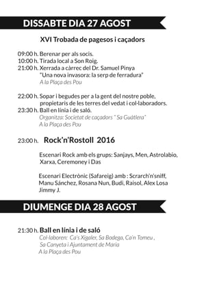 DISSABTE DIA 27 AGOST
XVI Trobada de pagesos i caçadors
09:00 h. Berenar per als socis.
10:00 h. Tirada local a Son Roig.
21:00 h. Xerrada a càrrec del Dr. Samuel Pinya
	 “Una nova invasora: la serp de ferradura”
	 A la Plaça des Pou
22:00 h. Sopar i begudes per a la gent del nostre poble,
	 propietaris de les terres del vedat i col·laboradors.
23:30 h. Ball en línia i de saló.
Organitza: Societat de caçadors “ Sa Guàtlera”
A la Plaça des Pou
23:00 h. Rock’n’Rostoll 2016
Escenari Rock amb els grups: Sanjays, Men, Astrolabio, 	
	 Xarxa, Ceremoney i Das
	 Escenari Electrònic (Safareig) amb : Scrarch’n’sniff,
	 Manu Sánchez, Rosana Nun, Budi, Raisol, Alex Losa
	 Jimmy J.
DIUMENGE DIA 28 AGOST
21:30 h. Ball en línia i de saló
Col·laboren: Ca’s Xigaler, Sa Bodega, Ca’n Tomeu ,
	 Sa Canyeta i Ajuntament de Maria
	 A la Plaça des Pou
 