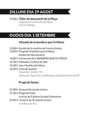 DILLUNS DIA 29 AGOST
17:00 h. Taller de decoració de la Plaça
	 Organitza: Escola d’estiu de Maria
A Ca ses Monges
DIJOUS DIA 1 SETEMBRE
	 Hissada de la bandera que fa fideus
13:00 h. Sortida de la comitiva de l’escola d’abaix	
13:00 h. Pregó de la bandera que fa fideus
	 al balcó de l’Ajuntament.
14:00 h. Col·locació de la BANDERA QUE FA FIDEUS
14:30 h. Fideuada a la Plaça de dalt
15:30 h. Jocs infantils dels fideus
16:30 h. Festa de quintos
	 Organitza: Quintos ‘96
Venda dels tiquets per a la fideuada a l’Ajuntament fins dia 29
	 Pregó de festes
21:00 h. Actuació Escola de música
21:30 h. Pregó de festes
	 a càrrec de Catalina Sureda Colombram
22:00 h. Concert de l’Escola de música
	 A la Plaça des Pou
 
