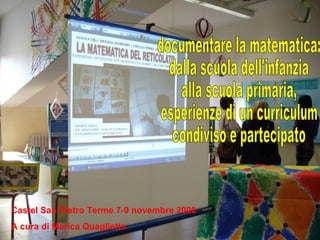 Castel San Pietro Terme 7-9 novembre 2008 A cura di Marica Quaglietta documentare la matematica: dalla scuola dell'infanzia  alla scuola primaria, esperienze di un curriculum  condiviso e partecipato 