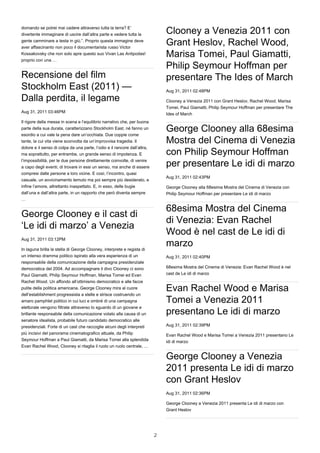 domando se potrei mai cadere attraverso tutta la terra? E’
divertente immaginare di uscire dall’altra parte e vedere tutta la             Clooney a Venezia 2011 con
gente camminare a testa in giù.”. Proprio questa immagine deve
aver affascinanto non poco il documentarista russo Victor
                                                                               Grant Heslov, Rachel Wood,
Kossakovsky che non solo apre questo suo Vivan Las Antipodas!
proprio con una …
                                                                               Marisa Tomei, Paul Giamatti,
                                                                               Philip Seymour Hoffman per
Recensione del film                                                            presentare The Ides of March
Stockholm East (2011) —                                                        Aug 31, 2011 02:48PM

Dalla perdita, il legame                                                       Clooney a Venezia 2011 con Grant Heslov, Rachel Wood, Marisa
                                                                               Tomei, Paul Giamatti, Philip Seymour Hoffman per presentare The
Aug 31, 2011 03:46PM                                                           Ides of March
Il rigore della messa in scena e l’equilibrio narrativo che, per buona
parte della sua durata, caratterizzano Stockholm East, né fanno un
esordio a cui vale la pena dare un’occhiata. Due coppie come
                                                                               George Clooney alla 68esima
tante, la cui vita viene sconvolta da un’improvvisa tragedia. Il               Mostra del Cinema di Venezia
dolore e il senso di colpa da una parte, l’odio e il rancore dall’altra,
ma soprattutto, per entrambe, un grande senso di impotenza. E                  con Philip Seymour Hoffman
l’impossibilità, per le due persone direttamente coinvolte, di venire
a capo degli eventi, di trovare in essi un senso, ma anche di essere           per presentare Le idi di marzo
compresi dalle persone a loro vicine. E così, l’incontro, quasi
                                                                               Aug 31, 2011 02:43PM
casuale, un avvicinamento temuto ma poi sempre più desiderato, e
infine l’amore, altrettanto inaspettato. E, in esso, delle bugie               George Clooney alla 68esima Mostra del Cinema di Venezia con
dall’una e dall’altra parte, in un rapporto che però diventa sempre            Philip Seymour Hoffman per presentare Le idi di marzo
…

                                                                               68esima Mostra del Cinema
George Clooney e il cast di
                                                                               di Venezia: Evan Rachel
‘Le idi di marzo’ a Venezia
                                                                               Wood è nel cast de Le idi di
Aug 31, 2011 03:12PM

In laguna brilla la stella di George Clooney, interprete e regista di
                                                                               marzo
un intenso dramma politico ispirato alla vera esperienza di un                 Aug 31, 2011 02:40PM
responsabile della comunicazione della campagna presidenziale
democratica del 2004. Ad accompagnare il divo Clooney ci sono                  68esima Mostra del Cinema di Venezia: Evan Rachel Wood è nel
Paul Giamatti, Philip Seymour Hoffman, Marisa Tomei ed Evan                    cast de Le idi di marzo
Rachel Wood. Un affondo all’ottimismo democratico e alle facce
pulite della politica americana. George Clooney mira al cuore
dell’establishment progressista a stelle e strisce costruendo un
                                                                               Evan Rachel Wood e Marisa
amaro pamphlet politico in cui luci e ombré di una campagna                    Tomei a Venezia 2011
elettorale vengono filtrate attraverso lo sguardo di un giovane e
brillante responsabile della comunicazione votato alla causa di un             presentano Le idi di marzo
senatore idealista, probabile futuro candidato democratico alle
presidenziali. Forte di un cast che raccoglie alcuni degli interpreti          Aug 31, 2011 02:39PM
più incisivi del panorama cinematografico attuale, da Philip                   Evan Rachel Wood e Marisa Tomei a Venezia 2011 presentano Le
Seymour Hoffman a Paul Giamatti, da Marisa Tomei alla splendida                idi di marzo
Evan Rachel Wood, Clooney si ritaglia il ruolo un ruolo centrale, …

                                                                               George Clooney a Venezia
                                                                               2011 presenta Le idi di marzo
                                                                               con Grant Heslov
                                                                               Aug 31, 2011 02:36PM

                                                                               George Clooney a Venezia 2011 presenta Le idi di marzo con
                                                                               Grant Heslov




                                                                           2
 