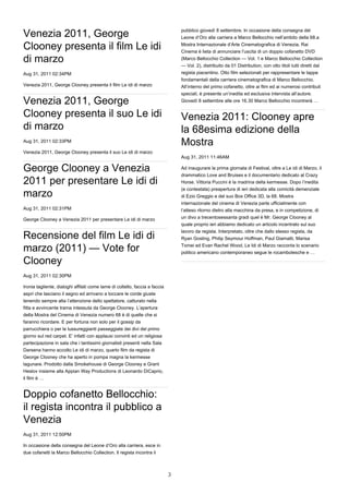 pubblico giovedì 8 settembre. In occasione della consegna del
Venezia 2011, George                                                             Leone d’Oro alla carriera a Marco Bellocchio nell’ambito della 68.a

Clooney presenta il film Le idi                                                  Mostra Internazionale d’Arte Cinematografica di Venezia, Rai
                                                                                 Cinema è lieta di annunciare l’uscita di un doppio cofanetto DVD
di marzo                                                                         (Marco Bellocchio Collection — Vol. 1 e Marco Bellocchio Collection
                                                                                 — Vol. 2), distribuito da 01 Distribution, con otto titoli tutti diretti dal
Aug 31, 2011 02:34PM                                                             regista piacentino. Otto film selezionati per rappresentare le tappe
                                                                                 fondamentali della carriera cinematografica di Marco Bellocchio.
Venezia 2011, George Clooney presenta il film Le idi di marzo                    All’interno del primo cofanetto, oltre ai film ed ai numerosi contributi
                                                                                 speciali, è presente un’inedita ed esclusiva intervista all’autore.
Venezia 2011, George                                                             Giovedì 8 settembre alle ore 16.30 Marco Bellocchio incontrerà …


Clooney presenta il suo Le idi                                                   Venezia 2011: Clooney apre
di marzo                                                                         la 68esima edizione della
Aug 31, 2011 02:33PM
                                                                                 Mostra
Venezia 2011, George Clooney presenta il suo Le idi di marzo
                                                                                 Aug 31, 2011 11:46AM

George Clooney a Venezia                                                         Ad inaugurare la prima giornata di Festival, oltre a Le idi di Marzo, il
                                                                                 drammatico Love and Bruises e il documentario dedicato al Crazy
2011 per presentare Le idi di                                                    Horse. Vittoria Puccini è la madrina della kermesse. Dopo l’inedita
                                                                                 (e contestata) preapertura di ieri dedicata alla comicità demenziale
marzo                                                                            di Ezio Greggio e del suo Box Office 3D, la 68. Mostra
                                                                                 internazionale del cinema di Venezia parte ufficialmente con
Aug 31, 2011 02:31PM                                                             l’atteso ritorno dietro alla macchina da presa, e in competizione, di
George Clooney a Venezia 2011 per presentare Le idi di marzo                     un divo a trecentosessanta gradi quel è Mr. George Clooney al
                                                                                 quale proprio ieri abbiamo dedicato un articolo incentrato sul suo
                                                                                 lavoro da regista. Interpretato, oltre che dallo stesso regista, da
Recensione del film Le idi di                                                    Ryan Gosling, Philip Seymour Hoffman, Paul Giamatti, Marisa
                                                                                 Tomei ed Evan Rachel Wood, Le Idi di Marzo racconta lo scenario
marzo (2011) — Vote for                                                          politico americano contemporaneo segue le rocambolesche e …

Clooney
Aug 31, 2011 02:30PM

Ironia tagliente, dialoghi affilati come lame di coltello, faccia a faccia
aspri che lasciano il segno ed arrivano a toccare le corde giuste
tenendo sempre alta l’attenzione dello spettatore, catturato nella
fitta e avvincente trama intessuta da George Clooney. L’apertura
della Mostra del Cinema di Venezia numero 68 è di quelle che si
faranno ricordare. E per fortuna non solo per il gossip da
parrucchiera o per le lussureggianti passeggiate dei divi del primo
giorno sul red carpet. E’ infatti con applausi convinti ed un religiosa
partecipazione in sala che i tantissimi giornalisti presenti nella Sala
Darsena hanno accolto Le idi di marzo, quarto film da regista di
George Clooney che ha aperto in pompa magna la kermesse
lagunare. Prodotto dalla Smokehouse di George Clooney e Grant
Heslov insieme alla Appian Way Productions di Leonardo DiCaprio,
il film è …


Doppio cofanetto Bellocchio:
il regista incontra il pubblico a
Venezia
Aug 31, 2011 12:50PM

In occasione della consegna del Leone d’Oro alla carriera, esce in
due cofanetti la Marco Bellocchio Collection. Il regista incontra il



                                                                             3
 