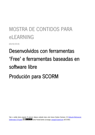  

MOSTRA DE CONTIDOS PARA
eLEARNING
[04/02/2014]

Desenvolvidos con ferramentas
‘Free’ e ferramentas baseadas en
software libre
Produción para SCORM

Todo o contido desta proposta [9 páxinas] atópase protexida baixo unha licenza Creative Commons 3.0 Atribución-NoComercialSinDerivadas 3.0 España

Carlos Parada Gandos @carpaga, carpaga2@gmail.com, 667219463.

 