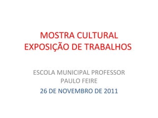 MOSTRA CULTURAL EXPOSIÇÃO DE TRABALHOS  ESCOLA MUNICIPAL PROFESSOR PAULO FEIRE 26 DE NOVEMBRO DE 2011 
