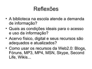 Reflexões A biblioteca na escola atende a demanda de informação? Quais as condições ideais para o acesso e uso da informação? Acervo físico, digital e seus recursos são adequados e atualizados? Como usar os recursos da Web2.0: Blogs, Fóruns, MP3, MP4, MSN, Skype, Second Life, Wikis...  