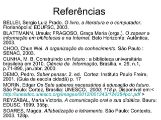 Referências  BELLEI, Sergio Luiz Prado.  O livro, a literatura e o computador . Florianópolis: EDUFSC, 2003.  BLATTMANN, Ursula; FRAGOSO, Graça Maria (orgs.).  O zapear a informação em bibliotecas e na Internet.  Belo Horizonte: Autêntica, 2003.  CHOO, Chun Wei.  A organização do conhecimento.  São Paulo : SENAC, 2003.  CUNHA, M. B. Construindo um futuro : a biblioteca universitária brasileira em 2010.  Ciência da  Informação , Brasília, v. 29, n.1, p.71-890, jan./abr. 2000. DEMO, Pedro.  Saber pensar.  2. ed.  Cortez: Instituto Paulo Freire, 2001. (Guia da escola cidadã) p. 17  MORIN, Edgar  Os Sete saberes necessários à educação do futuro.  São Paulo: Cortez, Brasilia: UNESCO,  2000; 118 p.  Disponível em: <  http://unesdoc.unesco.org/images/0012/001243/124364por.pdf  > REYZÁBAL, María Victoria.  A comunicação oral e sua didática.  Bauru: EDUSC, 1999. 355p.  SOARES, Magda.  Alfabetização e letramento.  São Paulo: Contexto, 2003. 128p.  