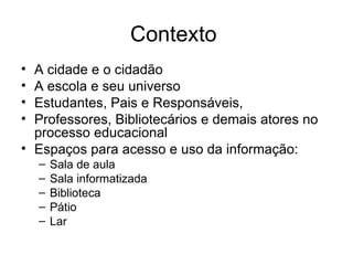 Contexto  A cidade e o cidadão A escola e seu universo Estudantes, Pais e Responsáveis, Professores, Bibliotecários e demais atores no processo educacional Espaços para acesso e uso da informação: Sala de aula Sala informatizada Biblioteca Pátio Lar 