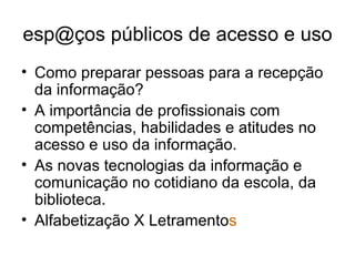 esp@ços públicos de acesso e uso  Como preparar pessoas para a recepção da informação? A importância de profissionais com competências, habilidades e atitudes no acesso e uso da informação. As novas tecnologias da informação e comunicação no cotidiano da escola, da biblioteca. Alfabetização X Letramento s 