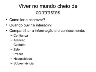 Viver no mundo cheio de contrastes Como ler e escrever? Quando ouvir e interagir? Compartilhar a informação e o conhecimento:  Confiança Atenção Cuidado Zelo Prazer  Necessidade Sobrevivência 