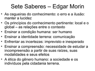Sete Saberes – Edgar Morin As cegueiras do conhecimento: o erro e a ilusão: manter a lucidez  Os princípios do conhecimento pertinente: local e o global – as relações entre o contexto Ensinar a condição humana: ser humano Ensinar a identidade terrena: comunicação  Enfrentar as incertezas: imprevisto e inesperado  Ensinar a compreensão: necessidade de estudar a incompreensão a partir de suas raízes, suas modalidades e seus efeitos A ética do gênero humano: a sociedade e os indivíduos pela cidadania terrena. 