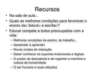 Recursos  Na sala de aula... Quais as melhores condições para favorecer o ensino da s  leitura s  e escrita s ? Educar compete a todos preocupados com a vida: Melhores condições de ensino, de trabalho... Apreender a aprender Novos modos de interação Saber conhecer os suportes tradicionais e digitais O prazer da descoberta e de registrar a memória e cultura da humanidade O ser humano e suas relações 