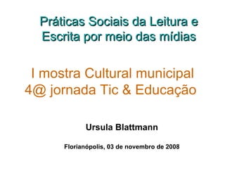 I mostra Cultural municipal 4@ jornada Tic & Educação   Ursula Blattmann Florianópolis, 03 de novembro de 2008 Práticas Sociais da Leitura e Escrita por meio das mídias 