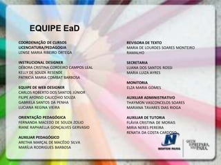 EQUIPE EaD
COORDENAÇÃO DE CURSOS                  REVISORA DE TEXTO
LICENCIATURA/PEDAGOGIA                 MARIA DE LOURDES SOARES MONTEIRO
LENISE MARIA RIBEIRO ORTEGA            RAMALHO

INSTRUCIONAL DESIGNER                  SECRETARIA
DÉBORA CRISTINA CORDEIRO CAMPOS LEAL   LUANA DOS SANTOS ROSSI
KELLY DE SOUZA RESENDE                 MARIA LUIZA AYRES
PATRICIA MARIA COMBAT BARBOSA
                                       MONITORIA
EQUIPE DE WEB DESIGNER                 ELZA MARIA GOMES
CARLOS ROBERTO DOS SANTOS JÚNIOR
FILIPE AFONSO CALICCHIO SOUZA          AUXILIAR ADMINISTRATIVO
GABRIELA SANTOS DA PENHA               THAYMON VASCONCELOS SOARES
LUCIANA REGINA VIEIRA                  MARIANA TAVARES DIAS RIOGA

ORIENTAÇÃO PEDAGÓGICA                  AUXILIAR DE TUTORIA
FERNANDA MACEDO DE SOUZA ZOLIO         FLÁVIA CRISTINA DE MORAIS
RIANE RAPHAELLA GONÇALVES GERVASIO     MIRIA NERES PEREIRA
                                       RENATA DA COSTA CARDOSO
AUXILIAR PEDAGÓGICO
ARETHA MARÇAL DE MACÊDO SILVA
MARÍLIA RODRIGUES BARBOSA
 