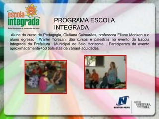 PROGRAMA ESCOLA
                        INTEGRADA
 Aluna do curso de Pedagogia, Giuliana Guimarães, professora Eliane Monken e o
aluno egresso Warlei Torezani dão cursos e palestras no evento da Escola
Integrada da Prefeitura Municipal de Belo Horizonte . Participaram do evento
aproximadamente 450 bolsistas de várias Faculdades.
 