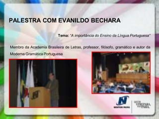 PALESTRA COM EVANILDO BECHARA

                            Tema: “A importância do Ensino da Língua Portuguesa”


Membro da Academia Brasileira de Letras, professor, filósofo, gramático e autor da
Moderna Gramática Portuguesa
 